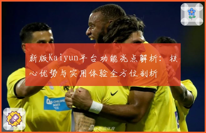 新版Kaiyun平台功能亮点解析:核心优势与实用体验全方位剖析