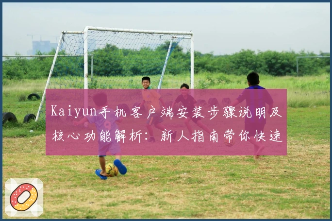 Kaiyun手机客户端安装步骤说明及核心功能解析：新人指南带你快速上手