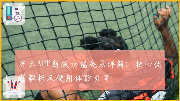开云APP新版功能亮点详解：核心优势解析及使用体验分享