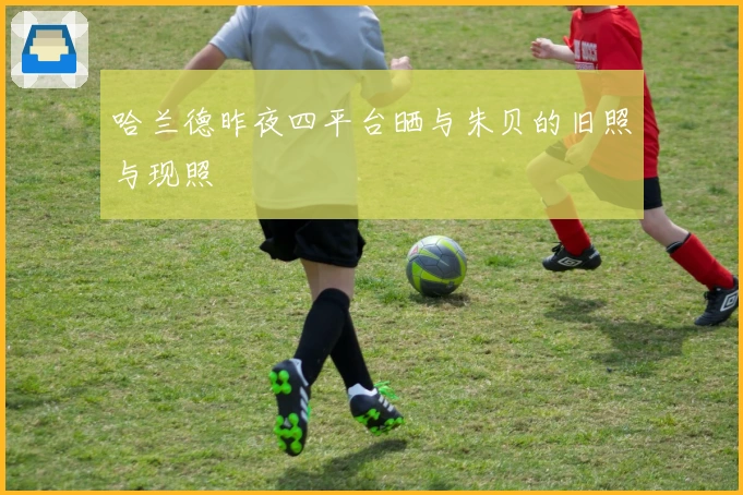 哈兰德昨夜四平台晒与朱贝的旧照与现照