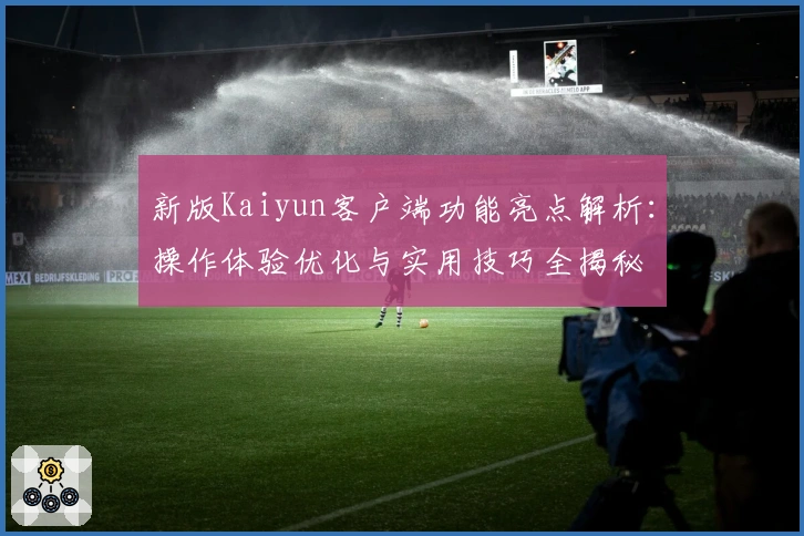 新版Kaiyun客户端功能亮点解析：操作体验优化与实用技巧全揭秘