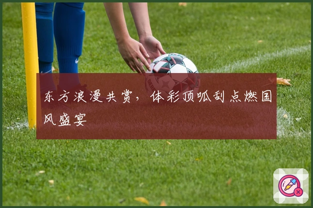 东方浪漫共赏，体彩顶呱刮点燃国风盛宴