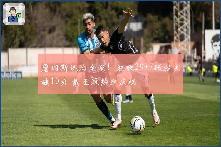 詹姆斯统治全场！狂砍29+7砥柱关键10分 戴王冠热血庆祝