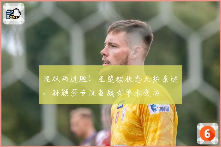 混双两连胜！王楚钦状态火热亲述，孙颖莎专注备战女单未受访