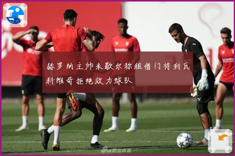 赫罗纳主帅米歇尔称租借门将利瓦科维奇拒绝效力球队